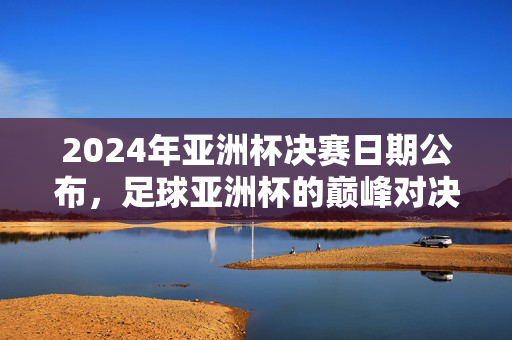 2024年亚洲杯决赛日期公布，足球亚洲杯的巅峰对决时刻