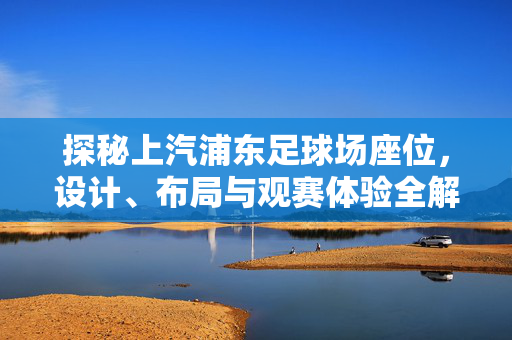 探秘上汽浦东足球场座位，设计、布局与观赛体验全解析