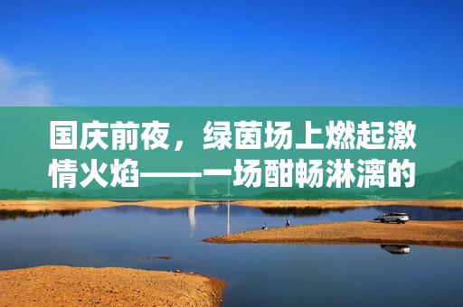 国庆前夜，绿茵场上燃起激情火焰——一场酣畅淋漓的足球友谊赛记实