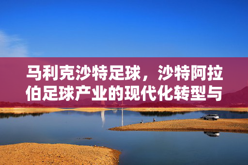 马利克沙特足球，沙特阿拉伯足球产业的现代化转型与全球视野，马利克与沙特足球现代化转型，全球视野下的产业变革