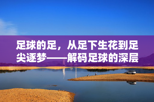 足球的足，从足下生花到足尖逐梦——解码足球的深层内涵与精神内核