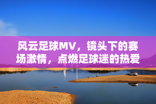 风云足球MV，镜头下的赛场激情，点燃足球迷的热爱与梦想，风云足球MV，镜头下的赛场激情，点燃足球迷的热爱与梦想