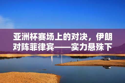 亚洲杯赛场上的对决，伊朗对阵菲律宾——实力悬殊下的足球碰撞与精神共鸣