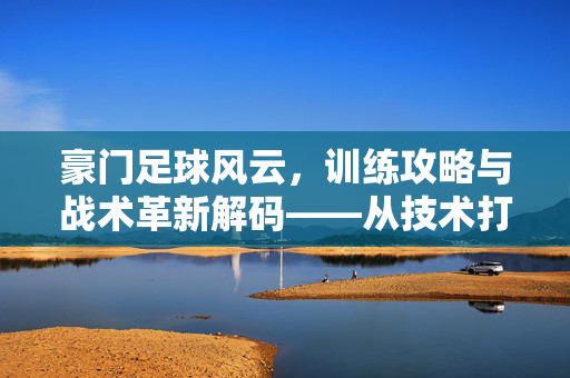 豪门足球风云，训练攻略与战术革新解码——从技术打磨到团队制胜的全方位策略