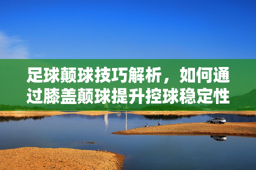足球颠球技巧解析，如何通过膝盖颠球提升控球稳定性与技巧水平