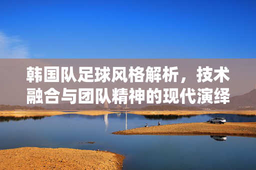 韩国队足球风格解析，技术融合与团队精神的现代演绎，韩国队足球风格解析，技术融合与团队精神的现代演绎