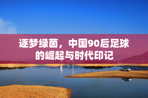 逐梦绿茵，中国90后足球的崛起与时代印记