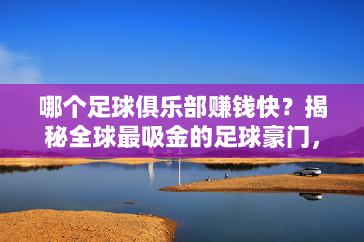 哪个足球俱乐部赚钱快？揭秘全球最吸金的足球豪门，商业杠杆与品牌价值的加速器