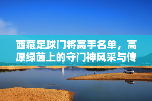 西藏足球门将高手名单，高原绿茵上的守门神风采与传承，西藏足球门将高手名单，高原绿茵上的守门神风采与传承
