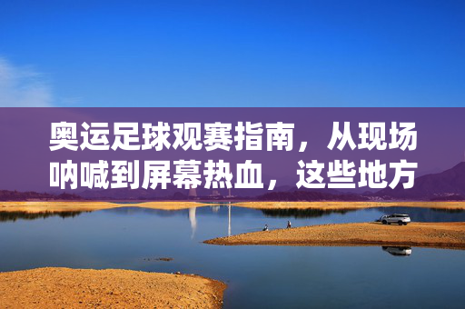 奥运足球观赛指南，从现场呐喊到屏幕热血，这些地方都能看奥运足球！