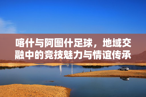 喀什与阿图什足球，地域交融中的竞技魅力与情谊传承