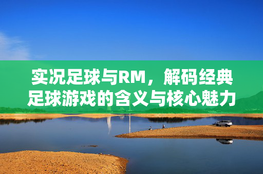 实况足球与RM，解码经典足球游戏的含义与核心魅力