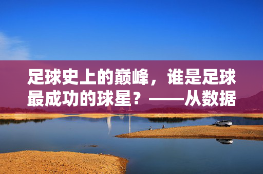 足球史上的巅峰，谁是足球最成功的球星？——从数据到传承的永恒答案