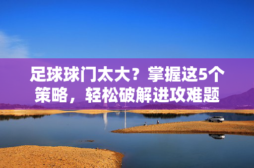 足球球门太大？掌握这5个策略，轻松破解进攻难题