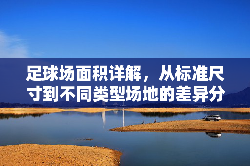 足球场面积详解，从标准尺寸到不同类型场地的差异分析