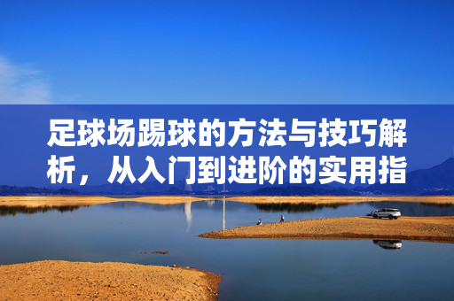 足球场踢球的方法与技巧解析，从入门到进阶的实用指南