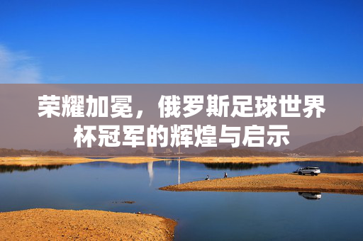 荣耀加冕，俄罗斯足球世界杯冠军的辉煌与启示