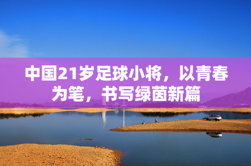 中国21岁足球小将，以青春为笔，书写绿茵新篇