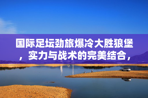 国际足坛劲旅爆冷大胜狼堡，实力与战术的完美结合，劲旅爆冷胜狼堡，实力与战术的完美结合