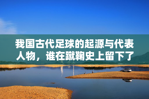 我国古代足球的起源与代表人物，谁在蹴鞠史上留下了重要印记？