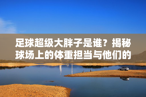足球超级大胖子是谁？揭秘球场上的体重担当与他们的故事
