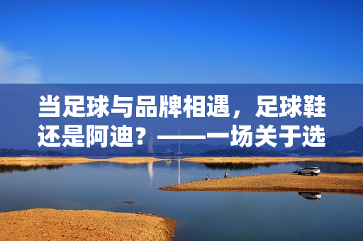 当足球与品牌相遇，足球鞋还是阿迪？——一场关于选择与热爱的小思辨