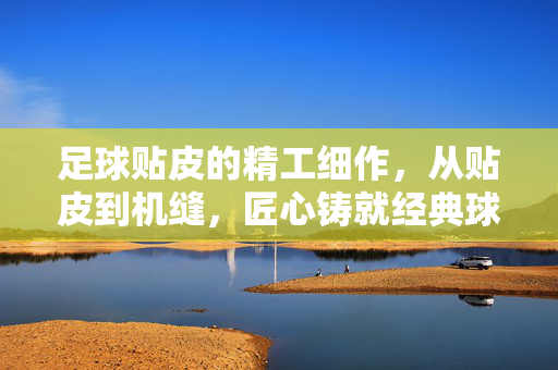 足球贴皮的精工细作，从贴皮到机缝，匠心铸就经典球魂