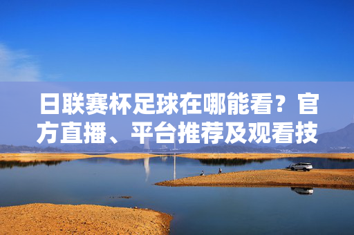 日联赛杯足球在哪能看？官方直播、平台推荐及观看技巧全解析