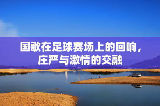 国歌在足球赛场上的回响，庄严与激情的交融