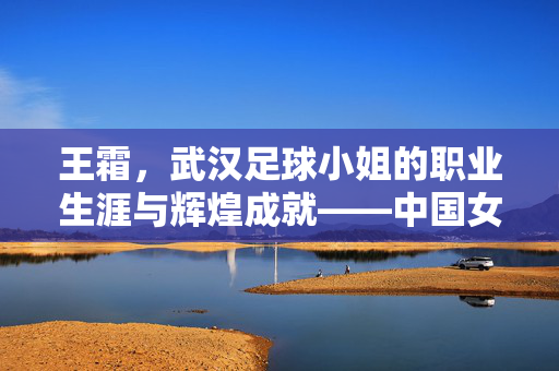 王霜，武汉足球小姐的职业生涯与辉煌成就——中国女足的杰出代表，王霜，武汉足球小姐的职业生涯与辉煌成就——中国女足的杰出代表