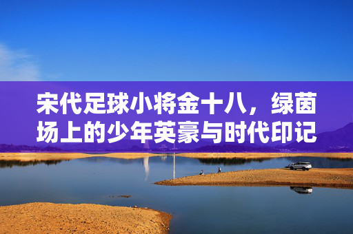 宋代足球小将金十八，绿茵场上的少年英豪与时代印记，宋代足球小将金十八，绿茵场上的少年英豪与时代印记