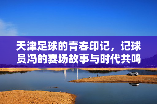 天津足球的青春印记，记球员冯的赛场故事与时代共鸣，天津足球的青春印记，记球员冯的赛场故事与时代共鸣