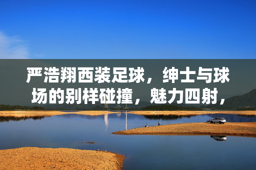 严浩翔西装足球，绅士与球场的别样碰撞，魅力四射，严浩翔西装足球，绅士与球场的别样碰撞，魅力四射