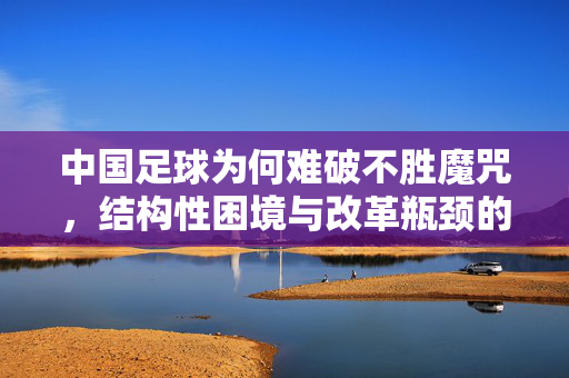 中国足球为何难破不胜魔咒，结构性困境与改革瓶颈的深层剖析，中国足球难破不胜魔咒，结构性困境与改革瓶颈的深层剖析