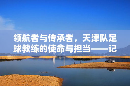 领航者与传承者，天津队足球教练的使命与担当——记津门虎主教练陈金刚的执教之路