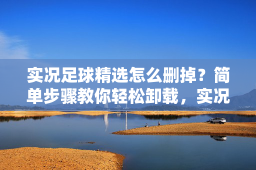 实况足球精选怎么删掉？简单步骤教你轻松卸载，实况足球精选怎么删掉？简单步骤教你轻松卸载