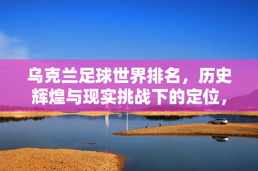 乌克兰足球世界排名，历史辉煌与现实挑战下的定位，乌克兰足球世界排名，历史辉煌与现实挑战下的定位