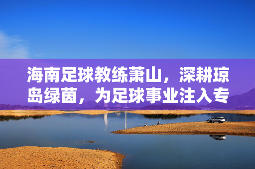海南足球教练萧山，深耕琼岛绿茵，为足球事业注入专业力量，海南足球教练萧山深耕琼岛绿茵 为足球事业注入专业力量