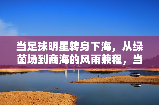 当足球明星转身下海，从绿茵场到商海的风雨兼程，当足球明星转身下海，从绿茵场到商海的风雨兼程