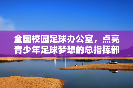 全国校园足球办公室，点亮青少年足球梦想的总指挥部——引领校园足球事业高质量发展，全国校园足球办公室，点亮青少年足球梦想的总指挥部——引领校园足球事业高质量发展