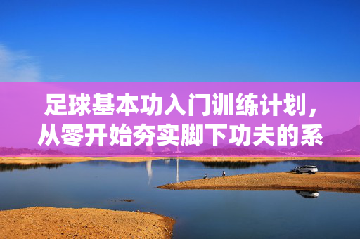 足球基本功入门训练计划，从零开始夯实脚下功夫的系统性指南，足球基本功入门训练计划，从零开始夯实脚下功夫的系统性指南