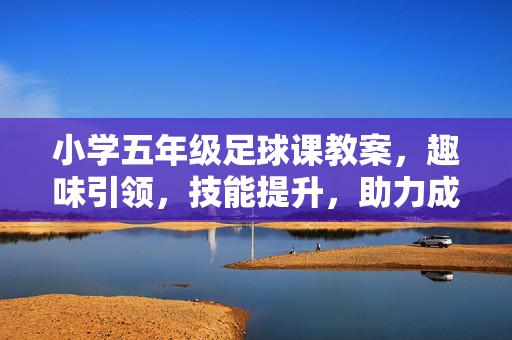 小学五年级足球课教案，趣味引领，技能提升，助力成长，小学五年级足球课教案，趣味引领，技能提升，助力成长