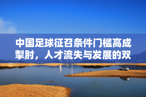 中国足球征召条件门槛高成掣肘，人才流失与发展的双重困境，中国足球征召条件门槛高成掣肘，人才流失与发展的双重困境