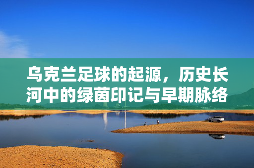 乌克兰足球的起源，历史长河中的绿茵印记与早期脉络，乌克兰足球的起源，历史长河中的绿茵印记与早期脉络