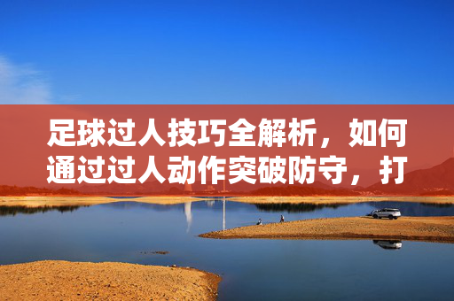 足球过人技巧全解析，如何通过过人动作突破防守，打开进攻局面，足球过人技巧全解析，如何通过过人动作突破防守，打开进攻局面