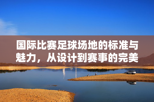 国际比赛足球场地的标准与魅力，从设计到赛事的完美融合，国际比赛足球场地的标准与魅力，从设计到赛事的完美融合