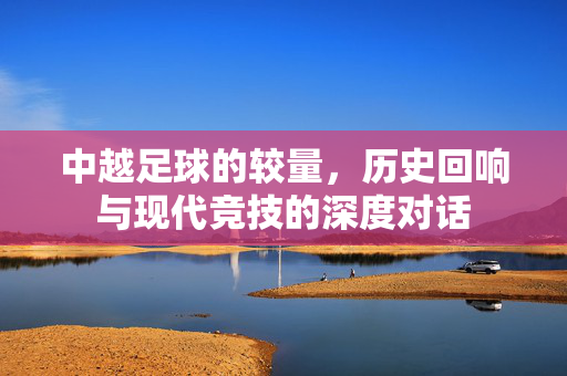 中越足球的较量，历史回响与现代竞技的深度对话