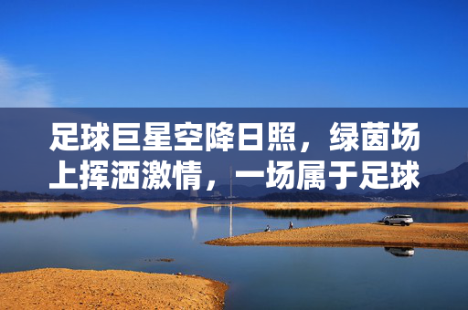 足球巨星空降日照，绿茵场上挥洒激情，一场属于足球与海城的浪漫邂逅，足球巨星空降日照，绿茵场上挥洒激情，一场属于足球与海城的浪漫邂逅