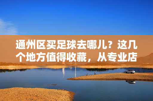 通州区买足球去哪儿？这几个地方值得收藏，从专业店到线上选择，满足不同需求，通州区买足球去哪儿？这几个地方值得收藏，从专业店到线上选择，满足不同需求