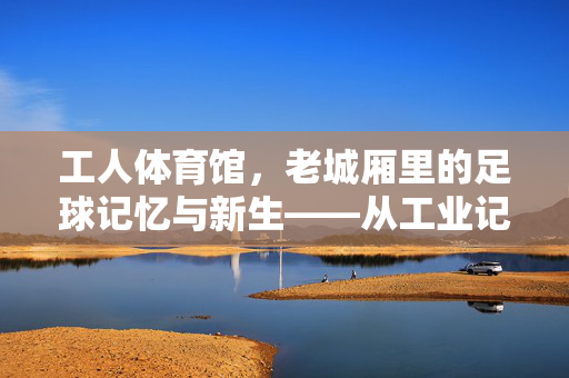 工人体育馆，老城厢里的足球记忆与新生——从工业记忆到绿茵场地的传承与活力，工人体育馆，老城厢里的足球记忆与新生——从工业记忆到绿茵场地的传承与活力